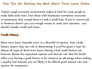 Today’s tough economic environment makes it hard for most people to
make both ends meet. Even those with businesses sometimes encounter
circumstances that compel them to seek a small loan. If you’re current job
or business doesn’t pay you enough money to meet your expenses, you
should consider small cash loans.
Credit History
Short term loans Australia come in a flavorful of options. Your credit
history doesn’t play any role in determining if you’ll be given a loan for
almost all types of short-term loans. Having a bad credit history can
however dictate the repayment options and interest rate that the lender
offers you. Having a good history is for instance an advantage when seeking
a payday loan because you are likely to be offered good interest rate and
options for repayment.
 