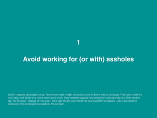 Avoid working for (or with) assholes
1
You’ll	
  recognize	
  them	
  right	
  away.	
  They	
  throw	
  their	
  weight	
  around	
  just	
  so	
  you	
  know	
  who	
  is	
  in	
  charge.	
  They	
  take	
  credit	
  for	
  
your	
  ideas	
  and	
  blame	
  you	
  when	
  theirs	
  don’t	
  work.	
  They	
  compete	
  against	
  you	
  instead	
  of	
  working	
  with	
  you.	
  They	
  tend	
  to	
  
say,	
  “no	
  because,”	
  instead	
  of	
  “yes,	
  and.”	
  They	
  take	
  the	
  joy	
  out	
  of	
  both	
  the	
  work	
  and	
  the	
  workplace.	
  	
  Life	
  is	
  too	
  short	
  to	
  
spend	
  any	
  of	
  it	
  working	
  for	
  an	
  asshole.	
  Please	
  don’t.
 