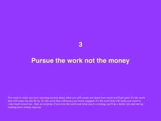 Pursue the work not the money
3
You	
  want	
  to	
  wake	
  up	
  every	
  morning	
  excited	
  about	
  what	
  you	
  will	
  create	
  not	
  about	
  how	
  much	
  you’ll	
  get	
  paid.	
  It’s	
  the	
  work	
  
that	
  will	
  make	
  the	
  day	
  Gly	
  by.	
  It’s	
  the	
  work	
  that	
  will	
  keep	
  your	
  brain	
  engaged.	
  It’s	
  the	
  work	
  that	
  will	
  make	
  you	
  want	
  to	
  
come	
  back	
  tomorrow.	
  	
  And,	
  no	
  surprise,	
  if	
  you	
  love	
  the	
  work	
  and	
  what	
  you’re	
  creating,	
  you’ll	
  do	
  a	
  better	
  job	
  and	
  end	
  up	
  
making	
  more	
  money	
  anyway.	
  	
  
 
