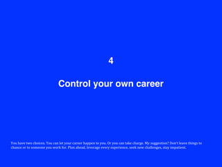 Control your own career
4
You	
  have	
  two	
  choices.	
  You	
  can	
  let	
  your	
  career	
  happen	
  to	
  you.	
  Or	
  you	
  can	
  take	
  charge.	
  My	
  suggestion?	
  Don’t	
  leave	
  things	
  to	
  
chance	
  or	
  to	
  someone	
  you	
  work	
  for.	
  Plan	
  ahead,	
  leverage	
  every	
  experience,	
  seek	
  new	
  challenges,	
  stay	
  impatient.	
  
 