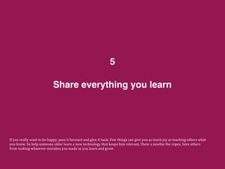 Share everything you learn
5
If	
  you	
  really	
  want	
  to	
  be	
  happy,	
  pass	
  it	
  forward	
  and	
  give	
  it	
  back.	
  Few	
  things	
  can	
  give	
  you	
  as	
  much	
  joy	
  as	
  teaching	
  others	
  what	
  
you	
  know.	
  So	
  help	
  someone	
  older	
  learn	
  a	
  new	
  technology	
  that	
  keeps	
  him	
  relevant.	
  Show	
  a	
  newbie	
  the	
  ropes.	
  Save	
  others	
  
from	
  making	
  whatever	
  mistakes	
  you	
  made	
  as	
  you	
  learn	
  and	
  grow.	
  
 
