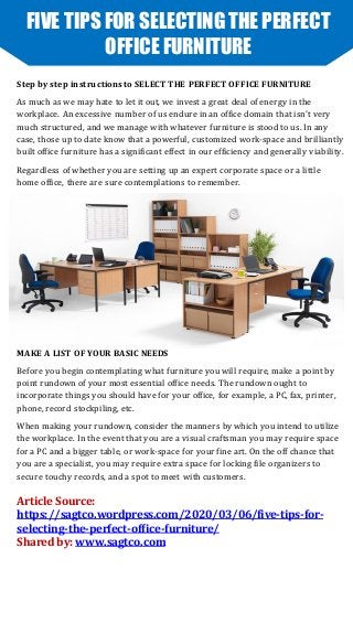 FIVE TIPS FOR SELECTING THE PERFECT
OFFICE FURNITURE
Step by step instructions to SELECT THE PERFECT OFFICE FURNITURE
As much as we may hate to let it out, we invest a great deal of energy in the
workplace. An excessive number of us endure in an office domain that isn't very
much structured, and we manage with whatever furniture is stood to us. In any
case, those up to date know that a powerful, customized work-space and brilliantly
built office furniture has a significant effect in our efficiency and generally viability.
Regardless of whether you are setting up an expert corporate space or a little
home office, there are sure contemplations to remember.
MAKE A LIST OF YOUR BASIC NEEDS
Before you begin contemplating what furniture you will require, make a point by
point rundown of your most essential office needs. The rundown ought to
incorporate things you should have for your office, for example, a PC, fax, printer,
phone, record stockpiling, etc.
When making your rundown, consider the manners by which you intend to utilize
the workplace. In the event that you are a visual craftsman you may require space
for a PC and a bigger table, or work-space for your fine art. On the off chance that
you are a specialist, you may require extra space for locking file organizers to
secure touchy records, and a spot to meet with customers.
Article Source:
https://sagtco.wordpress.com/2020/03/06/five-tips-for-
selecting-the-perfect-office-furniture/
Shared by: www.sagtco.com
 