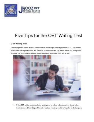 Five Tips for the OET Writing Test
OET Writing Test
The writing test is one of the four components of the Occupational English Test (OET). For nurses
and other medical practitioners, it is essential to understand the key details of this OET component.
To guide you more, read and follow these three vital points of the OET writing test:
 In the OET writing test, examinees are required to write a letter, usually a referral letter.
Sometimes, a different type of letter is required, including a letter of transfer or discharge, or
 