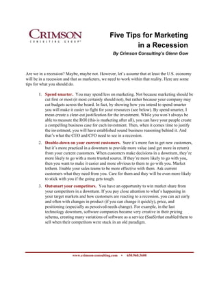 Five Tips for Marketing
                                                        in a Recession
                                                  By Crimson Consulting’s Glenn Gow



Are we in a recession? Maybe, maybe not. However, let’s assume that at least the U.S. economy
will be in a recession and that as marketers, we need to work within that reality. Here are some
tips for what you should do.

       1. Spend smarter. You may spend less on marketing. Not because marketing should be
          cut first or most (it most certainly should not), but rather because your company may
          cut budgets across the board. In fact, by showing how you intend to spend smarter
          you will make it easier to fight for your resources (see below). By spend smarter, I
          mean create a clear-cut justification for the investment. While you won’t always be
          able to measure the ROI (this is marketing after all), you can have your people create
          a compelling business case for each investment. Then, when it comes time to justify
          the investment, you will have established sound business reasoning behind it. And
          that’s what the CEO and CFO need to see in a recession.
       2. Double-down on your current customers. Sure it’s more fun to get new customers,
          but it’s more practical in a downturn to provide more value (and get more in return)
          from your current customers. When customers make decisions in a downturn, they’re
          more likely to go with a more trusted source. If they’re more likely to go with you,
          then you want to make it easier and more obvious to them to go with you. Market
          tothem. Enable your sales teams to be more effective with them. Ask current
          customers what they need from you. Care for them and they will be even more likely
          to stick with you if the going gets tough.
       3. Outsmart your competitors. You have an opportunity to win market share from
          your competitors in a downturn. If you pay close attention to what’s happening in
          your target markets and how customers are reacting to a recession, you can act early
          and often with changes in product (if you can change it quickly), price, and
          positioning (especially as perceived needs change). For example, in the last
          technology downturn, software companies became very creative in their pricing
          schema, creating many variations of software as a service (SaaS) that enabled them to
          sell when their competitors were stuck in an old paradigm.




                           www.crimson-consulting.com •   650.960.3600
 