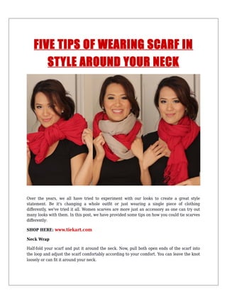 FIVE TIPS OF WEARING SCARF IN
STYLE AROUND YOUR NECK
Over the years, we all have tried to experiment with our looks to create a great style
statement. Be it's changing a whole outfit or just wearing a single piece of clothing
differently, we've tried it all. Women scarves are more just an accessory as one can try out
many looks with them. In this post, we have provided some tips on how you could tie scarves
differently:
SHOP HERE: www.tiekart.com
Neck Wrap
Half-fold your scarf and put it around the neck. Now, pull both open ends of the scarf into
the loop and adjust the scarf comfortably according to your comfort. You can leave the knot
loosely or can fit it around your neck.
 