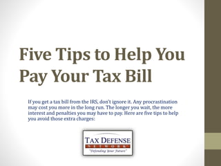 Five Tips to Help You
Pay Your Tax Bill
If you get a tax bill from the IRS, don’t ignore it. Any procrastination
may cost you more in the long run. The longer you wait, the more
interest and penalties you may have to pay. Here are five tips to help
you avoid those extra charges:
 