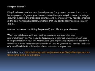 Filing for divorce –
Filing for divorce can be a complicated process, first you need to consult with your
lawyer properly.Organize your documentation like - property documents, marriage
documents, loans, and credit card balances, and income proof.You need to complete
all the documents and necessary proofs so that you don’t get any problems in your
divorce.
Prepare to take responsibility for yourself, your life and your divorce –
When you get divorce with your partner, you need to prepare for your
responsibilities in life.You might be facing many problems but you need to choose
the right direction in your life.After divorce your important perspective is to begin to
rebuild your life so meet new people and don’t isolate yourself.You need to take care
of yourself and the kids if they have been entrusted into your care.
Article Resource - https://attorneys-arizona.jimdo.com/2018/01/30/five-tips-you-can-
follow-while-going-for-a-divorce/
 