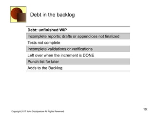 Debt in the backlog
10
Copyright 2017 John Goodpasture All Rights Reserved
Debt: unfinished WIP
Incomplete reports; drafts or appendices not finalized
Tests not complete
Incomplete validations or verifications
Left over when the increment is DONE
Punch list for later
Adds to the Backlog
 