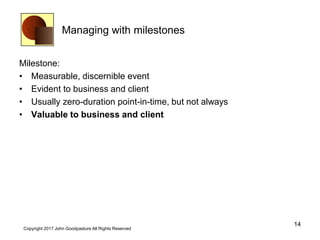 Managing with milestones
Milestone:
• Measurable, discernible event
• Evident to business and client
• Usually zero-duration point-in-time, but not always
• Valuable to business and client
14
Copyright 2017 John Goodpasture All Rights Reserved
 