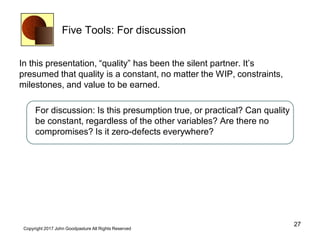 Five Tools: For discussion
In this presentation, “quality” has been the silent partner. It’s
presumed that quality is a constant, no matter the WIP, constraints,
milestones, and value to be earned.
For discussion: Is this presumption true, or practical? Can quality
be constant, regardless of the other variables? Are there no
compromises? Is it zero-defects everywhere?
27
Copyright 2017 John Goodpasture All Rights Reserved
 
