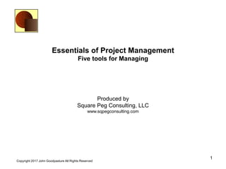 1
Copyright 2017 John Goodpasture All Rights Reserved
Essentials of Project Management
Five tools for Managing
Produced by
Square Peg Consulting, LLC
www.sqpegconsulting.com
 