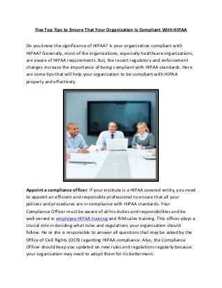 Five Top Tips to Ensure That Your Organization Is Compliant With HIPAA
Do you know the significance of HIPAA? Is your organization compliant with
HIPAA? Generally, most of the organizations, especially healthcare organizations,
are aware of HIPAA requirements. But, the recent regulatory and enforcement
changes increase the importance of being compliant with HIPAA standards. Here
are some tips that will help your organization to be compliant with HIPAA
properly and effectively.
Appoint a compliance officer: If your institute is a HIPAA covered entity, you need
to appoint an efficient and responsible professional to ensure that all your
policies and procedures are in compliance with HIPAA standards. Your
Compliance Officer must be aware of all his duties and responsibilities and be
well-versed in employee HIPAA training and RIM sales training. This officer plays a
crucial role in deciding what rules and regulations your organization should
follow. He or she is responsible to answer all questions that may be asked by the
Office of Civil Rights (OCR) regarding HIPAA compliance. Also, the Compliance
Officer should keep you updated on new rules and regulations regularly because
your organization may need to adopt them for its betterment.
 