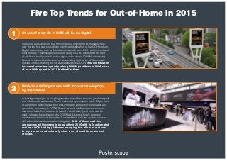 Five Top Trends for Out-of-Home in 2015
Real-time OOH gets real with increased adoption
by advertisers
Activating campaigns or adapting creative in real-time ensures greater impact
and relevance to audiences. This is welcomed by consumers with 59 per cent
of Londoners believing real-time DOOH makes brands more innovative and
up-to-date, according to OCS 6. Events, market intelligence or numerous
sources of data, from weather to sales to social activity and more can be
used to trigger the activation of a DOOH ad. Likewise, highly engaging
creative executions can be crafted from real-time data and content sources
with automation and moderation integrated. Both of these real-time
approaches will increase in popularity in 2015 with fully automated
real time OOH trading platforms emerging that allow advertisers
to buy and serve adverts only when a set of conditions are met
at scale.
2
1 £1 out of every £3 in OOH will be on digital
Sustained and significant multi-million pound investment by media owners
over the last five years has driven significant digitisation of the OOH medium.
Digital screens can now be found across almost every OOH environment and
most formats. Posterscope’s consumer study, OCS 6, revealed 88 per cent
of adults nationally claim to notice digital out-of-home (DOOH) advertising.
Recent investment has focused on accelerating digitisation of the medium
outside London, making the UK a world leader in DOOH. This will result in
increased advertiser spend pushing DOOH past the one third share
of total OOH spend in 2015 for the first time.
 