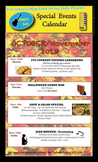 Five Towns College Food Service Dept. Presents

OCTOBER/Novemeber
				 2013

Oct. 24th
Thursday

FTC STUDENT TATIANA LABARBERA
			will be cooking up a storm!
	

Oct. 31st
Thursday

Try her DELICIOUS Homemade Specialty
Stuffed Chicken Breast for Dinner in the Upbeat Cafe
(Limited quantity - get there early)

HALLOWEEN CANDY BAR
	

	

After Dinner
7 pm in the Downbeat

Nov. 8th
		
SOUP & SALAD SPECIAL
Friday
we will “Soup - Up” our Salad Bar with Specials
Homemade Soups - and different “Chicken - Toppings”
for your salad including:
Southwest (spicy), Teriaki (Japanese) and Grilled (Italian)
Chicken Strips!

Nov. 10th
Sunday

JAZZ BRUNCH - Featuring

Professor Scott Balin and his band
featuring great mainstream jazz, plus a surprise guest vocalist
Sunday morning 11am - 2 pm

For more information contact the Upbeat Cafe at 631-656-2125

 