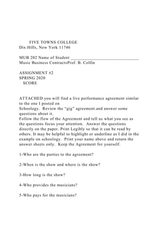 FIVE TOWNS COLLEGE
Dix Hills, New York 11746
MUB 202 Name of Student ______________________________
Music Business ContractsProf. B. Colfin
ASSIGNMENT #2
SPRING 2020
SCORE
ATTACHED you will find a live performance agreement similar
to the one I posted on
Schoology. Review the “gig” agreement.and answer some
questions about it.
Follow the flow of the Agreement and tell us what you see as
the questions focus your attention. Answer the questions
directly on the paper. Print Legibly so that it can be read by
others. It may be helpful to highlight or underline as I did in the
example on schoology. Print your name above and return the
answer sheets only. Keep the Agreement for yourself.
1-Who are the parties to the agreement?
2-When is the show and where is the show?
3-How long is the show?
4-Who provides the musicians?
5-Who pays for the musicians?
 