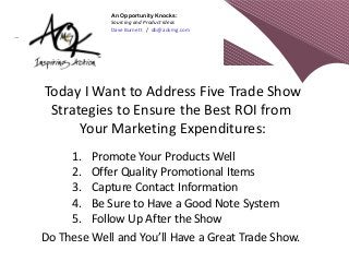 An Opportunity Knocks:
             Sourcing and Product Ideas
             Dave Burnett / db@aokmg.com




Today I Want to Address Five Trade Show
 Strategies to Ensure the Best ROI from
      Your Marketing Expenditures:
     1. Promote Your Products Well
     2. Offer Quality Promotional Items
     3. Capture Contact Information
     4. Be Sure to Have a Good Note System
     5. Follow Up After the Show
Do These Well and You’ll Have a Great Trade Show.
 