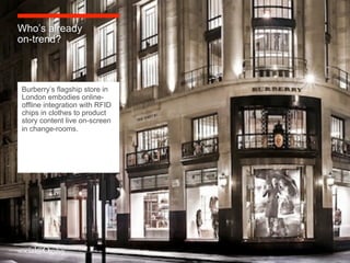 Who’s already
on-trend?



Burberry’s flagship store in
London embodies online-
offline integration with RFID
chips in clothes to product
story content live on-screen
in change-rooms.
 
