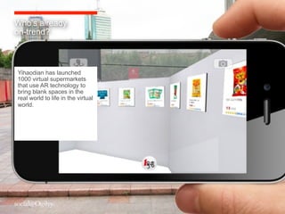Who’s already
on-trend?



Yihaodian has launched
1000 virtual supermarkets
that use AR technology to
bring blank spaces in the
real world to life in the virtual
world.
 