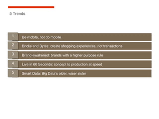 5 Trends




 1    Be mobile, not do mobile

 2    Bricks and Bytes: create shopping experiences, not transactions

 3    Brand-awakened: brands with a higher purpose rule

 4    Live in 60 Seconds: concept to production at speed

 5    Smart Data: Big Data’s older, wiser sister
 