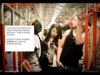 ww




Consumers are active and
want to take their devices
with them. They’re screen
hoarders.

In Asia it’s about multiple
mobiles as much as
multiple devices.




                                               4
                              SOURCE: KICKSTARTER.COM
 