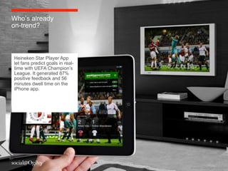 Who’s already
on-trend?



Heineken Star Player App
let fans predict goals in real-
time with UEFA Champion’s
League. It generated 87%
positive feedback and 56
minutes dwell time on the
iPhone app.




                                  Source:	
 Chrisperks.com	
 
 