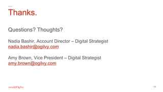 13
Thanks.
Questions? Thoughts?
Nadia Bashir, Account Director – Digital Strategist
nadia.bashir@ogilvy.com
Amy Brown, Vic...