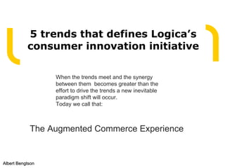 5 trends that defines Logica’s consumer innovation initiative Albert Bengtson When the trends meet and the synergy between them  becomes greater than the effort to drive the trends a new inevitable paradigm shift will occur. Today we call that: The Augmented Commerce Experience  