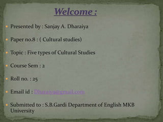  Presented by : Sanjay A. Dharaiya
 Paper no.8 : ( Cultural studies)
 Topic : Five types of Cultural Studies
 Course Sem : 2
 Roll no. : 25
 Email id : Dharaiy9@gmail.com
 Submitted to : S.B.Gardi Department of English MKB
University
 