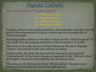  Four main types of Popular Culture
(1) Production analysis
(2) Textual analysis.
(3) Audience analysis.
(4) Historical analysis
 Popular culture is the media, products, and attitudes considered to be
part of the mainstream of a given culture and the everyday life of
common people.
 Studying media culture is not only to focus on the ‘cultural aspects’ of
any media but also paying attention to the economics of media.
 This term as it is also known as Pop Culture so The term ‘Popular
Culture' was coined in the 19th century or earlier.
 Traditionally, the term has denoted the education and general
“culturedness” of the lower classes, as opposed to the “official culture”
and higher education emanated by the dominant class.
 The stress in the distinction from “official culture” became more
pronounced towards the end of the 19th century
 