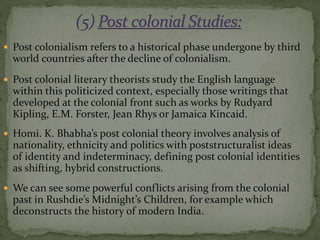  Post colonialism refers to a historical phase undergone by third
world countries after the decline of colonialism.
 Post colonial literary theorists study the English language
within this politicized context, especially those writings that
developed at the colonial front such as works by Rudyard
Kipling, E.M. Forster, Jean Rhys or Jamaica Kincaid.
 Homi. K. Bhabha’s post colonial theory involves analysis of
nationality, ethnicity and politics with poststructuralist ideas
of identity and indeterminacy, defining post colonial identities
as shifting, hybrid constructions.
 We can see some powerful conflicts arising from the colonial
past in Rushdie’s Midnight’s Children, for example which
deconstructs the history of modern India.
 