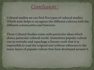  Cultural studies we can find five types of cultural studies.
Which were helps to recognize the different cultures with the
different communities and histories.
 These Cultural Studies exists with particular ideas which
shows particular cultural world. Sometimes popular culture
can so overtake and repackage a literary work that it is
impossible to read the original text without reference to the
many layers of popular culture that have developed around it.
 