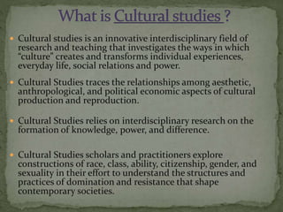  Cultural studies is an innovative interdisciplinary field of
research and teaching that investigates the ways in which
“culture” creates and transforms individual experiences,
everyday life, social relations and power.
 Cultural Studies traces the relationships among aesthetic,
anthropological, and political economic aspects of cultural
production and reproduction.
 Cultural Studies relies on interdisciplinary research on the
formation of knowledge, power, and difference.
 Cultural Studies scholars and practitioners explore
constructions of race, class, ability, citizenship, gender, and
sexuality in their effort to understand the structures and
practices of domination and resistance that shape
contemporary societies.
 