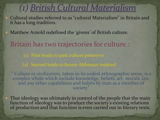  Cultural studies referred to as “cultural Materialism” in Britain and
it has a long tradition.
 Matthew Arnold redefined the ‘givens’ of British culture.
Britain has two trajectories for culture :
(1) First leads to past culture preserver
(2) Second leads to future Althussar insisted
“ Culture or civilization, taken in its widest ethnographic sense, is a
complex whole which include knowledge, beliefs, art, morals, law,
and any other capabilities and habits by man as a member of
society”
 That ideology was ultimately in control of the people that the main
function of ideology was to produce the society’s existing relations
of production and that function is even carried out in literary texts.
 