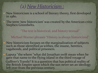  New historicism is a school of literary theory, first developed
in 1980.
 The term ‘new historicism’ was created by the American critic
Stephen Greenbelts.
“The text is historical, and history textual”
Michael Warner phrases “History is always historicized”
 New historicism focuses on the marginalization of subjects
such as those identified as withes, the insane, heretics,
vagabonds, and political prisoners.
 Laputa ''the where ''what did Jonathan swift mean when he
gave that name to the flying island in the third voyage of
Gulliver’s Travels? It is a question that has political reality of
the British Empire upon which the sun never set an ideology
left over from the previous century.
 