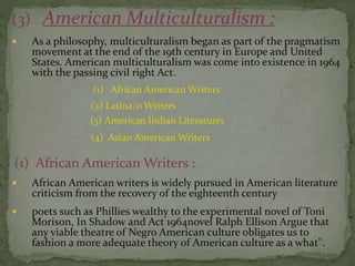 (3) American Multiculturalism :
 As a philosophy, multiculturalism began as part of the pragmatism
movement at the end of the 19th century in Europe and United
States. American multiculturalism was come into existence in 1964
with the passing civil right Act.
(1) African American Writers
(2) Latina/o Writers
(3) American Indian Literatures
(4) Asian American Writers
(1) African American Writers :
 African American writers is widely pursued in American literature
criticism from the recovery of the eighteenth century
 poets such as Phillies wealthy to the experimental novel of Toni
Morison, In Shadow and Act 1964novel Ralph Ellison Argue that
any viable theatre of Negro American culture obligates us to
fashion a more adequate theory of American culture as a what''.
 