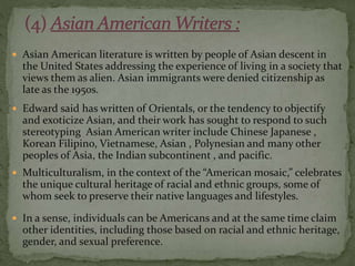  Asian American literature is written by people of Asian descent in
the United States addressing the experience of living in a society that
views them as alien. Asian immigrants were denied citizenship as
late as the 1950s.
 Edward said has written of Orientals, or the tendency to objectify
and exoticize Asian, and their work has sought to respond to such
stereotyping Asian American writer include Chinese Japanese ,
Korean Filipino, Vietnamese, Asian , Polynesian and many other
peoples of Asia, the Indian subcontinent , and pacific.
 Multiculturalism, in the context of the “American mosaic,” celebrates
the unique cultural heritage of racial and ethnic groups, some of
whom seek to preserve their native languages and lifestyles.
 In a sense, individuals can be Americans and at the same time claim
other identities, including those based on racial and ethnic heritage,
gender, and sexual preference.
 