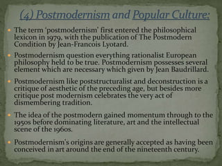  The term ‘postmodernism’ first entered the philosophical
lexicon in 1979, with the publication of The Postmodern
Condition by Jean-Francois Lyotard.
 Postmodernism question everything rationalist European
philosophy held to be true. Postmodernism possesses several
element which are necessary which given by Jean Baudrillard.
 Postmodernism like poststructuralist and deconstruction is a
critique of aesthetic of the preceding age, but besides more
critique post modernism celebrates the very act of
dismembering tradition.
 The idea of the postmodern gained momentum through to the
1950s before dominating literature, art and the intellectual
scene of the 1960s.
 Postmodernism's origins are generally accepted as having been
conceived in art around the end of the nineteenth century.
 