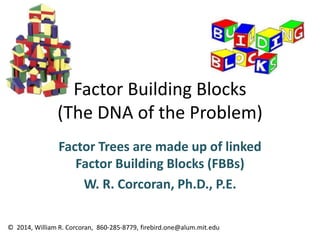Factor Building Blocks
(The DNA of the Problem)
Factor Trees are made up of linked
Factor Building Blocks (FBBs)
W. R. Corcoran, Ph.D., P.E.
© 2014, William R. Corcoran, 860-285-8779, firebird.one@alum.mit.edu
 