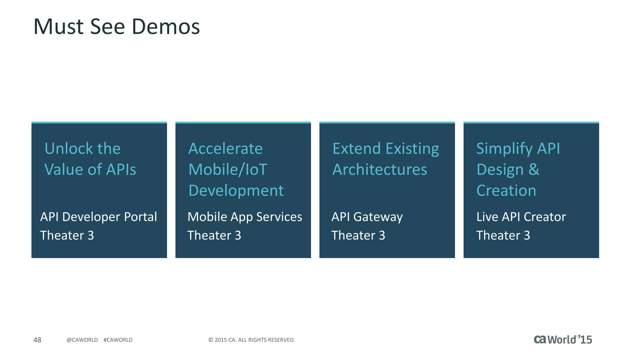 48 © 2015 CA. ALL RIGHTS RESERVED.@CAWORLD #CAWORLD
Must See Demos
Unlock the
Value of APIs
API Developer Portal
Theater 3
Simplify API
Design &
Creation
Live API Creator
Theater 3
Accelerate
Mobile/IoT
Development
Mobile App Services
Theater 3
Extend Existing
Architectures
API Gateway
Theater 3
 