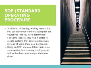 SOP (STANDARD
OPERATING
PROCEDURE
At the end of the day, leading means that
you can lead your team to accomplish the
objectives that you have determined. 
For some leaders, they find it better to
create systems that serve as directives
instead of being there as a bottleneck. 
Using an SOP, you can define tasks on a
step-by-step basis so any employee can
follow the directions and get their jobs
done. 
 