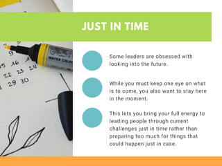 JUST IN TIME
Some leaders are obsessed with
looking into the future.
While you must keep one eye on what
is to come, you also want to stay here
in the moment.
This lets you bring your full energy to
leading people through current
challenges just in time rather than
preparing too much for things that
could happen just in case. 
 