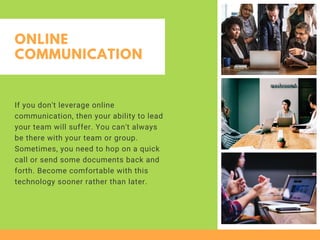 ONLINE
COMMUNICATION
If you don't leverage online
communication, then your ability to lead
your team will suffer. You can't always
be there with your team or group.
Sometimes, you need to hop on a quick
call or send some documents back and
forth. Become comfortable with this
technology sooner rather than later. 
 