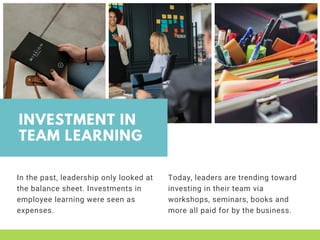INVESTMENT IN
TEAM LEARNING
In the past, leadership only looked at
the balance sheet. Investments in
employee learning were seen as
expenses.
Today, leaders are trending toward
investing in their team via
workshops, seminars, books and
more all paid for by the business. 
 