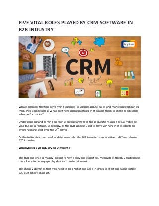 FIVE VITAL ROLES PLAYED BY CRM SOFTWARE IN
B2B INDUSTRY
What separates the top-performing Business-to-Business (B2B) sales and marketing companies
from their competitors? What are the winning practices that enable them to make predictable
sales performance?
Understanding and coming-up with a precise answer to these questions could actually decide
your business fortune. Especially, as the B2B space is used to have winners that establish an
overwhelming lead over the 2nd player.
As the initial step, we need to determine why the B2B industry is so drastically different from
B2C industry.
What Makes B2B Industry so Different?
The B2B audience is mainly looking for efficiency and expertise. Meanwhile, the B2C audience is
more likely to be engaged by deals and entertainment.
This mainly identifies that you need to be prompt and agile in order to start appealing to the
B2B customer’s mindset.
 