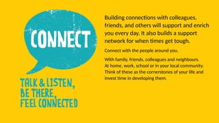 Building connections with colleagues,
friends, and others will support and enrich
you every day. It also builds a support
network for when times get tough.
Connect with the people around you.
With family, friends, colleagues and neighbours.
At home, work, school or in your local community.
Think of these as the cornerstones of your life and
invest time in developing them.
 