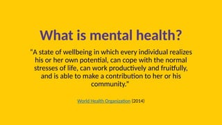 What is mental health?
“A state of wellbeing in which every individual realizes
his or her own potential, can cope with the normal
stresses of life, can work productively and fruitfully,
and is able to make a contribution to her or his
community.”
World Health Organization (2014)
 
