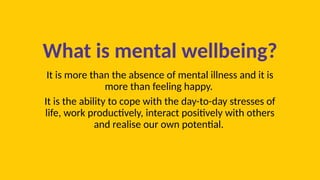What is mental wellbeing?
It is more than the absence of mental illness and it is
more than feeling happy.
It is the ability to cope with the day-to-day stresses of
life, work productively, interact positively with others
and realise our own potential.
 
