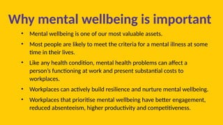 Why mental wellbeing is important
• Mental wellbeing is one of our most valuable assets.
• Most people are likely to meet the criteria for a mental illness at some
time in their lives.
• Like any health condition, mental health problems can affect a
person’s functioning at work and present substantial costs to
workplaces.
• Workplaces can actively build resilience and nurture mental wellbeing.
• Workplaces that prioritise mental wellbeing have better engagement,
reduced absenteeism, higher productivity and competitiveness.
 