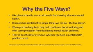 Why the Five Ways?
• Like physical health, we can all benefit from looking after our mental
health.
• Research has identified five simple things we can do – the Five Ways*.
• When practised regularly, they build resilience, boost wellbeing and
offer some protection from developing mental health problems.
• They’re beneficial for everyone, whether you have a mental health
problem or not.
*Developed by the New Economics Foundation (UK) and adapted for New Zealand by the Mental Health Foundation.
 