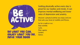 Getting physically active every day is
great for our bodies and minds. It can
improve mental wellbeing and lower
rates of depression and anxiety.
Discover a physical activity you enjoy and one
that suits your level of mobility and fitness.
Go for a walk or run.
Step outside.
Cycle.
Play a game.
Garden.
Dance.
 